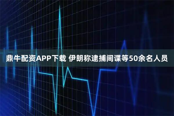 鼎牛配资APP下载 伊朗称逮捕间谍等50余名人员