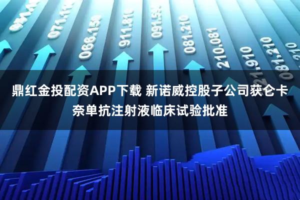 鼎红金投配资APP下载 新诺威控股子公司获仑卡奈单抗注射液临床试验批准