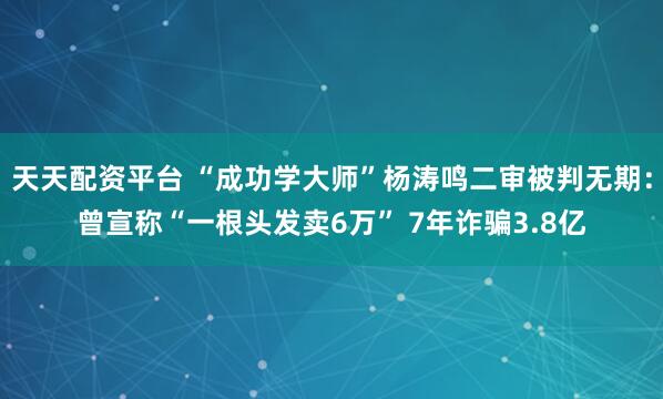天天配资平台 “成功学大师”杨涛鸣二审被判无期:曾宣称“一根头发卖6万” 7年诈骗3.8亿