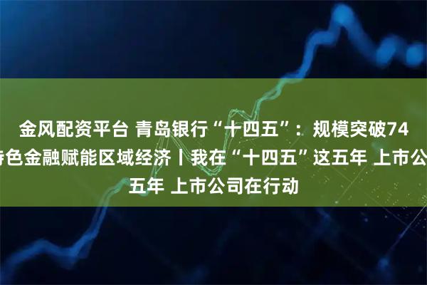 金风配资平台 青岛银行“十四五”：规模突破7400亿，特色金融赋能区域经济丨我在“十四五”这五年 上市公司在行动