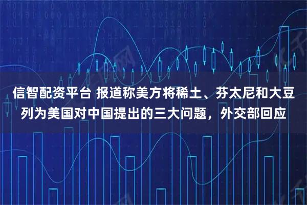 信智配资平台 报道称美方将稀土、芬太尼和大豆列为美国对中国提出的三大问题，外交部回应