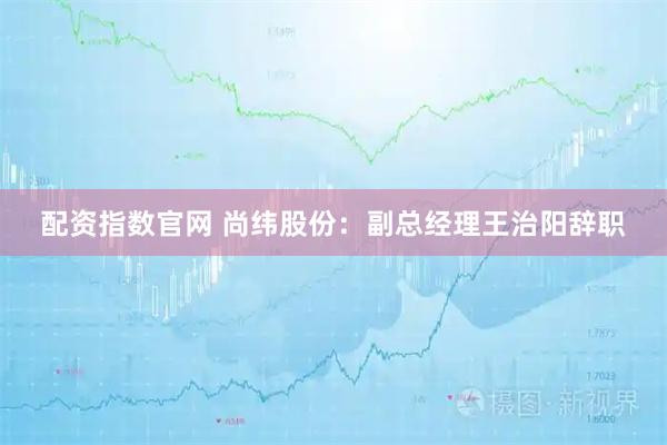 配资指数官网 尚纬股份：副总经理王治阳辞职