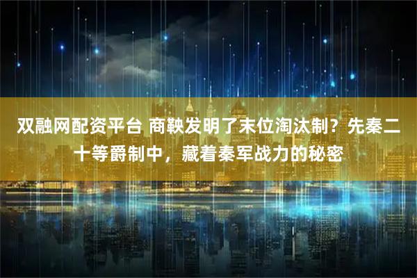 双融网配资平台 商鞅发明了末位淘汰制？先秦二十等爵制中，藏着秦军战力的秘密