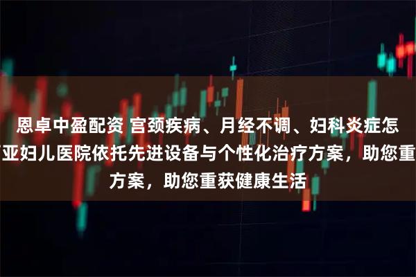 恩卓中盈配资 宫颈疾病、月经不调、妇科炎症怎么办?玛丽亚妇儿医院依托先进设备与个性化治疗方案,助您重获健康生活