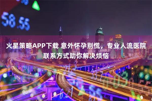 火星策略APP下载 意外怀孕别慌,专业人流医院联系方式助你解决烦恼