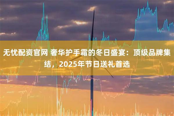 无忧配资官网 奢华护手霜的冬日盛宴：顶级品牌集结，2025年节日送礼首选