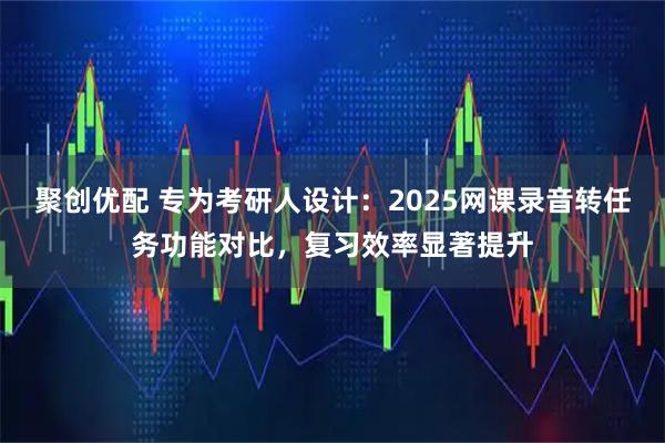 聚创优配 专为考研人设计:2025网课录音转任务功能对比,复习效率显著提升