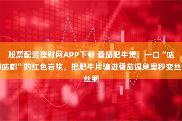 股票配资理财网APP下载 番茄肥牛煲：一口“咕嘟咕嘟”的红色岩浆，把肥牛片骗进番茄温泉里秒变丝绸