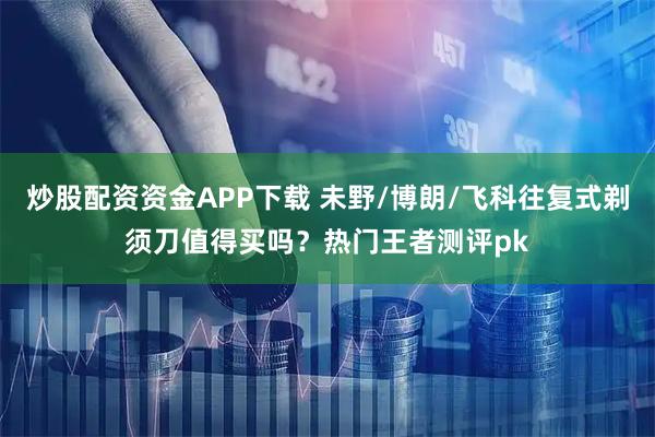 炒股配资资金APP下载 未野/博朗/飞科往复式剃须刀值得买吗？热门王者测评pk