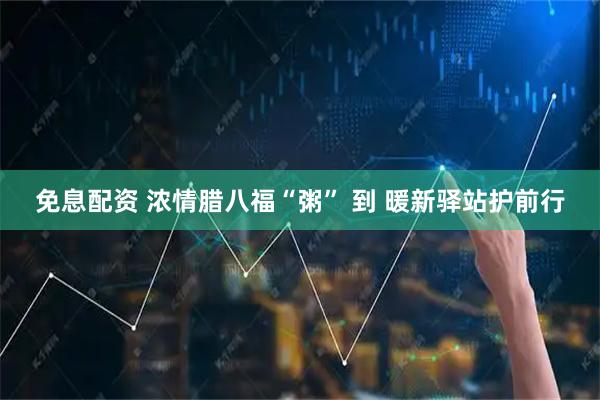 免息配资 浓情腊八福“粥” 到 暖新驿站护前行