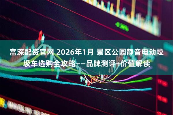 富深配资官网 2026年1月 景区公园静音电动垃圾车选购全攻略——品牌测评+价值解读