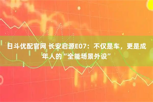 日斗优配官网 长安启源E07：不仅是车，更是成年人的“全能场景外设”