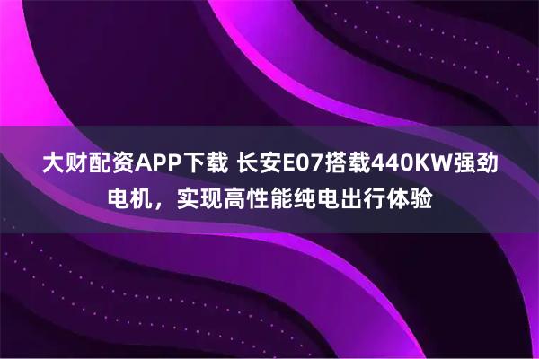 大财配资APP下载 长安E07搭载440KW强劲电机，实现高性能纯电出行体验