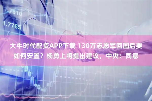 大牛时代配资APP下载 130万志愿军回国后要如何安置？杨勇上将提出建议，中央：同意