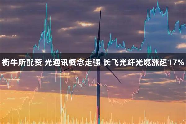 衡牛所配资 光通讯概念走强 长飞光纤光缆涨超17%