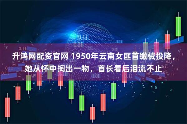 升鸿网配资官网 1950年云南女匪首缴械投降，她从怀中掏出一物，首长看后泪流不止