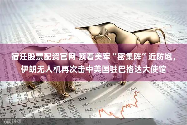 宿迁股票配资官网 顶着美军“密集阵”近防炮，伊朗无人机再次击中美国驻巴格达大使馆