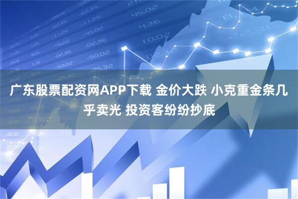广东股票配资网APP下载 金价大跌 小克重金条几乎卖光 投资客纷纷抄底