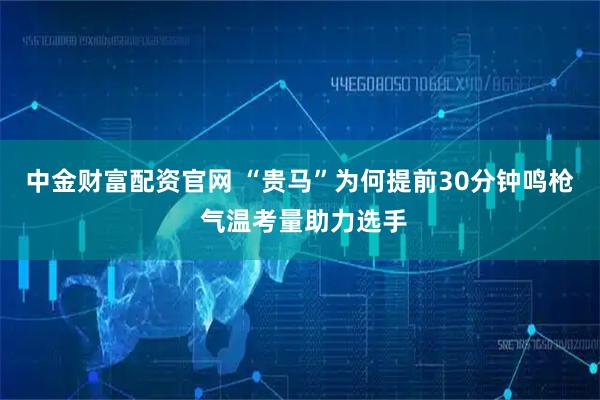 中金财富配资官网 “贵马”为何提前30分钟鸣枪 气温考量助力选手