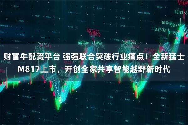 财富牛配资平台 强强联合突破行业痛点！全新猛士M817上市，开创全家共享智能越野新时代