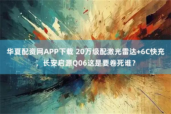 华夏配资网APP下载 20万级配激光雷达+6C快充，长安启源Q06这是要卷死谁？