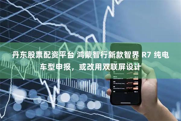 丹东股票配资平台 鸿蒙智行新款智界 R7 纯电车型申报，或改用双联屏设计