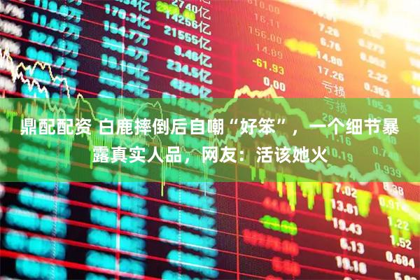 鼎配配资 白鹿摔倒后自嘲“好笨”，一个细节暴露真实人品，网友：活该她火