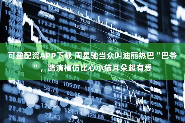 可盈配资APP下载 周星驰当众叫迪丽热巴“巴爷”，路演模仿比心小猫耳朵超有爱