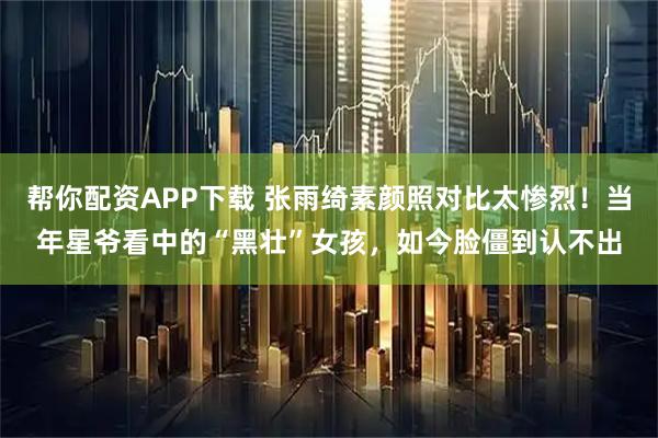 帮你配资APP下载 张雨绮素颜照对比太惨烈!当年星爷看中的“黑壮”女孩,如今脸僵到认不出