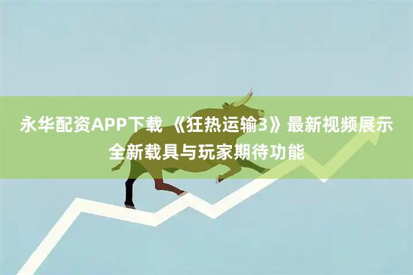 永华配资APP下载 《狂热运输3》最新视频展示全新载具与玩家期待功能