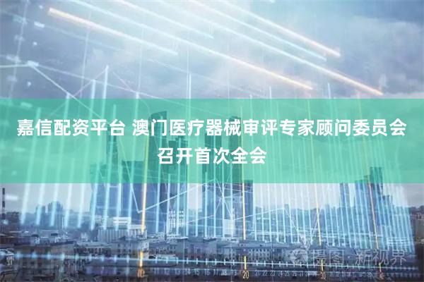 嘉信配资平台 澳门医疗器械审评专家顾问委员会召开首次全会