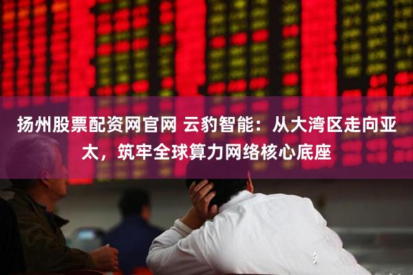 扬州股票配资网官网 云豹智能：从大湾区走向亚太，筑牢全球算力网络核心底座