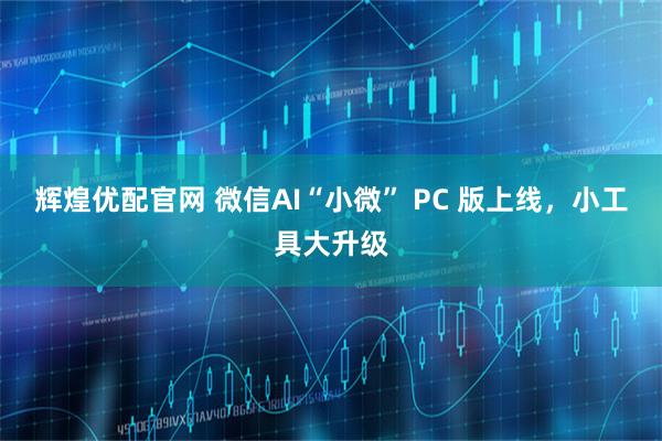辉煌优配官网 微信AI“小微” PC 版上线，小工具大升级