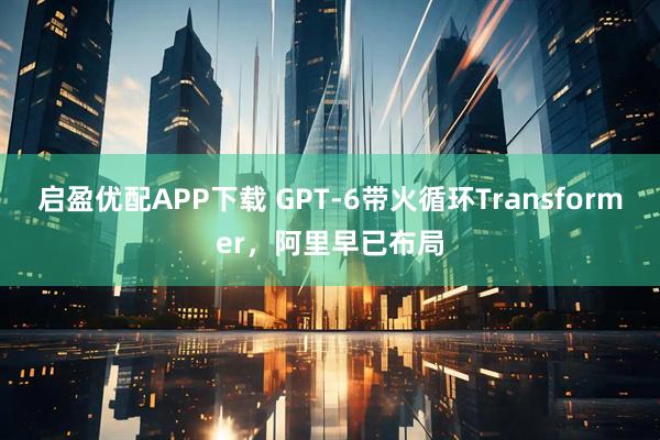 启盈优配APP下载 GPT-6带火循环Transformer，阿里早已布局