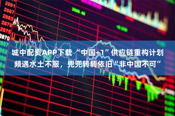 城中配资APP下载 “中国+1”供应链重构计划频遇水土不服，兜兜转转依旧“非中国不可”