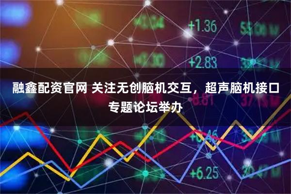 融鑫配资官网 关注无创脑机交互，超声脑机接口专题论坛举办