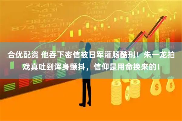 合优配资 他吞下密信被日军灌肠酷刑！朱一龙拍戏真吐到浑身颤抖，信仰是用命换来的！